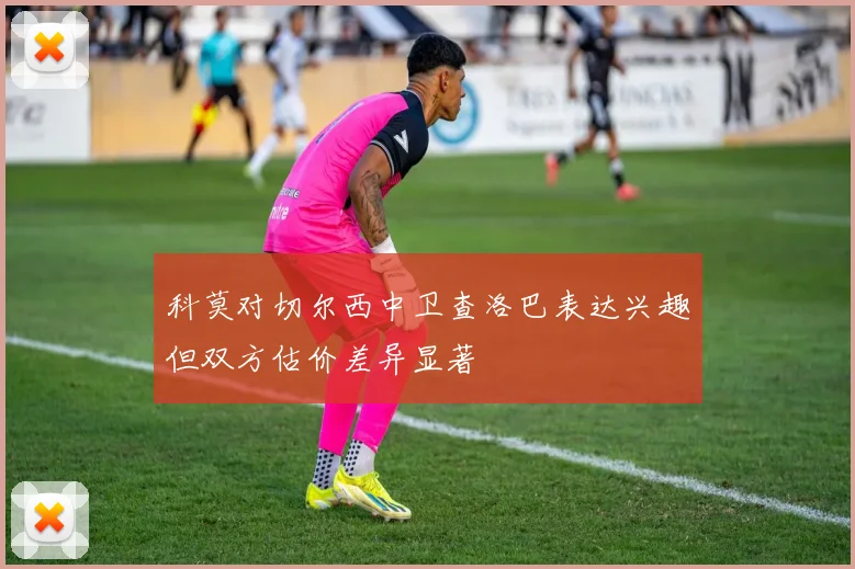 科莫对切尔西中卫查洛巴表达兴趣但双方估价差异显著