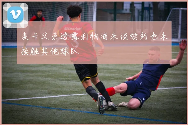 麦卡父亲透露利物浦未谈续约也未接触其他球队