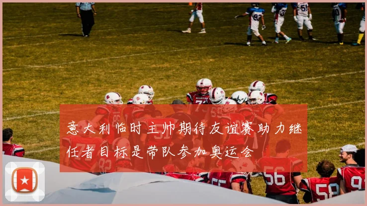 意大利临时主帅期待友谊赛助力继任者目标是带队参加奥运会