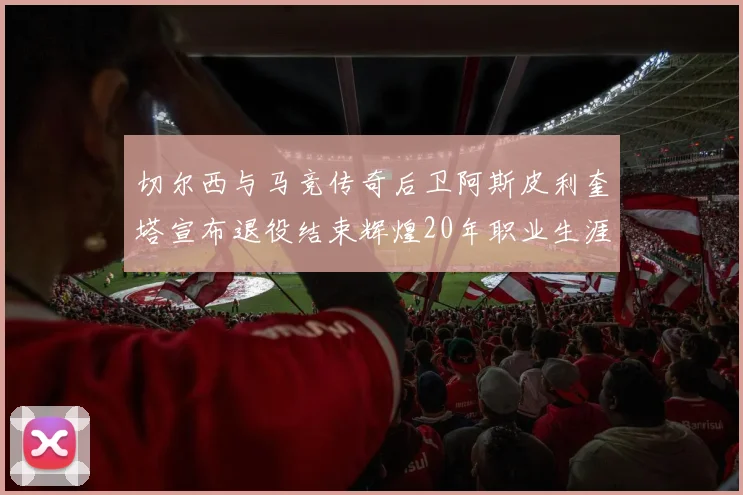 切尔西与马竞传奇后卫阿斯皮利奎塔宣布退役结束辉煌20年职业生涯