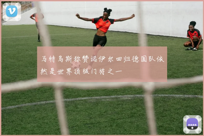 马特乌斯称赞诺伊尔回归德国队依然是世界顶级门将之一