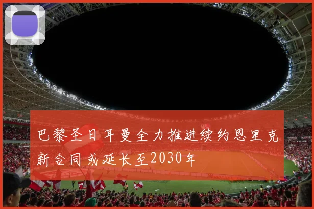 巴黎圣日耳曼全力推进续约恩里克新合同或延长至2030年