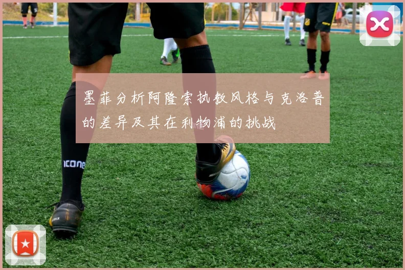墨菲分析阿隆索执教风格与克洛普的差异及其在利物浦的挑战