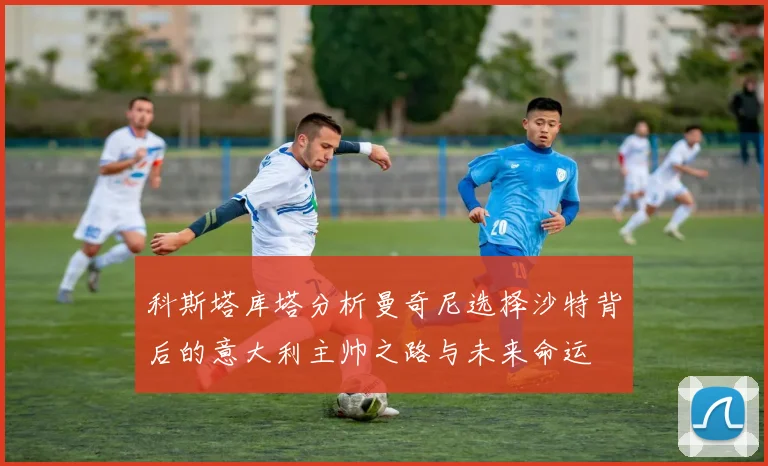 科斯塔库塔分析曼奇尼选择沙特背后的意大利主帅之路与未来命运