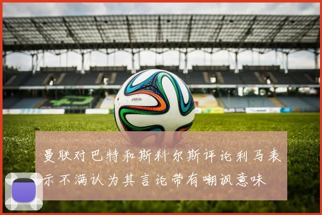 曼联对巴特和斯科尔斯评论利马表示不满认为其言论带有嘲讽意味
