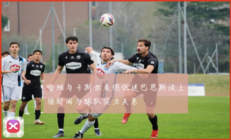 哈珀与卡斯尔表现低迷巴恩斯谈上场时间与球队实力关系