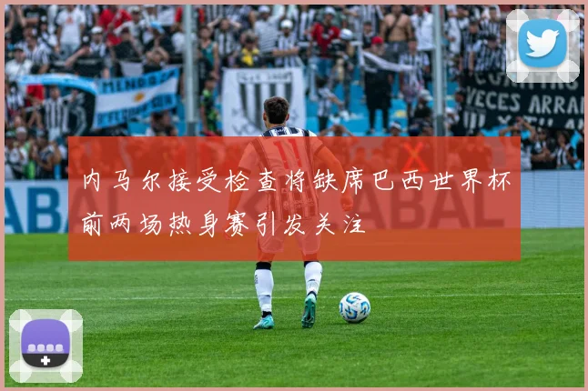 内马尔接受检查将缺席巴西世界杯前两场热身赛引发关注