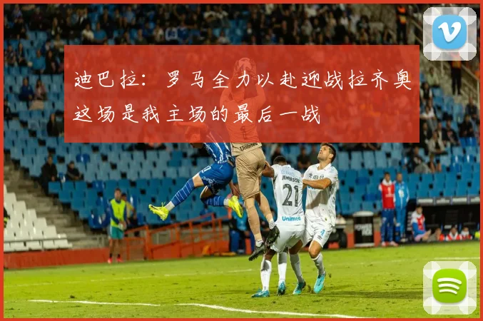 迪巴拉：罗马全力以赴迎战拉齐奥这场是我主场的最后一战