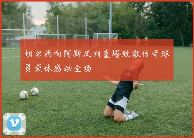 切尔西向阿斯皮利奎塔致敬传奇球员荣休感动全场