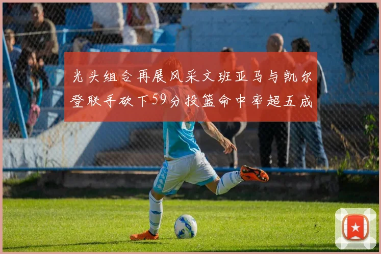 光头组合再展风采文班亚马与凯尔登联手砍下59分投篮命中率超五成