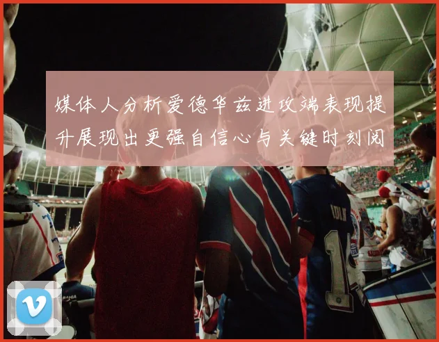 媒体人分析爱德华兹进攻端表现提升展现出更强自信心与关键时刻阅读能力