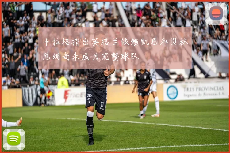 卡拉格指出英格兰依赖凯恩和贝林厄姆尚未成为完整球队