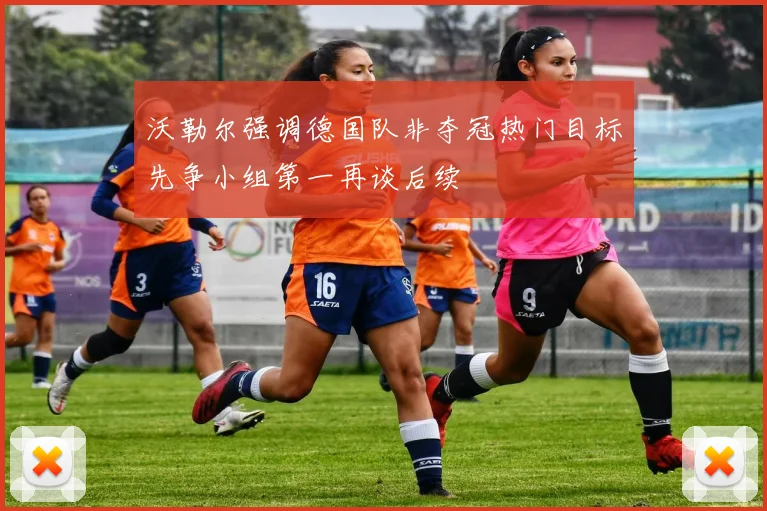 沃勒尔强调德国队非夺冠热门目标先争小组第一再谈后续