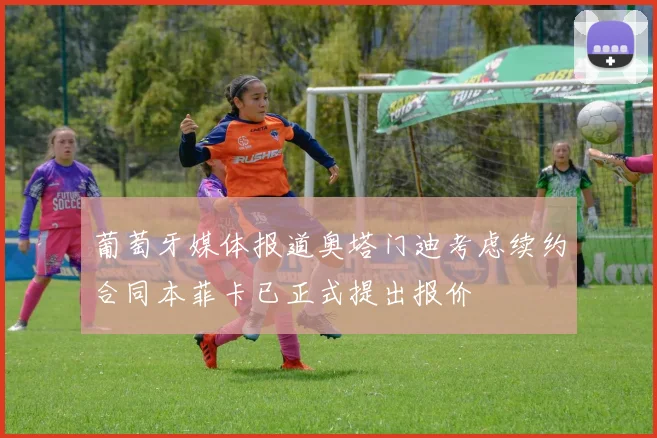 葡萄牙媒体报道奥塔门迪考虑续约合同本菲卡已正式提出报价