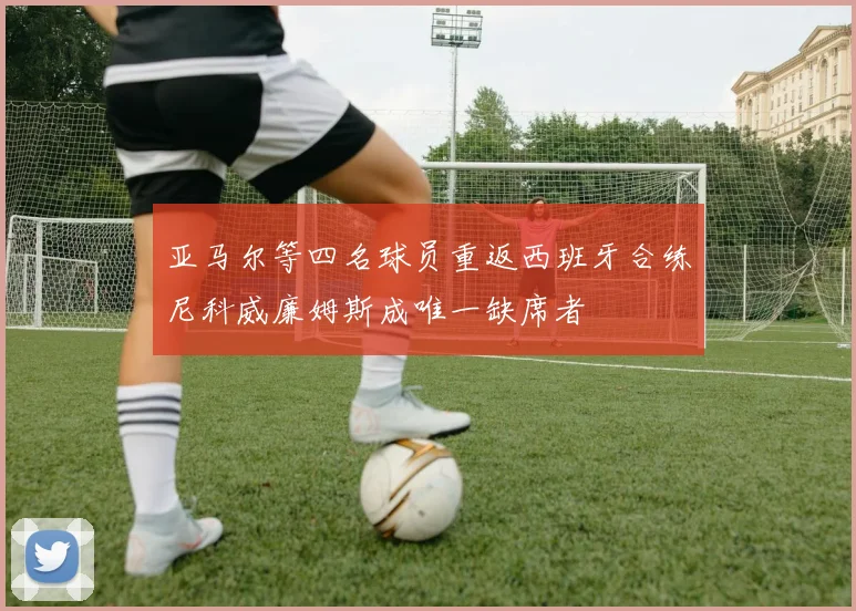 亚马尔等四名球员重返西班牙合练尼科威廉姆斯成唯一缺席者