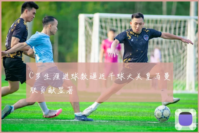 C罗生涯进球数逼近千球大关皇马曼联贡献显著