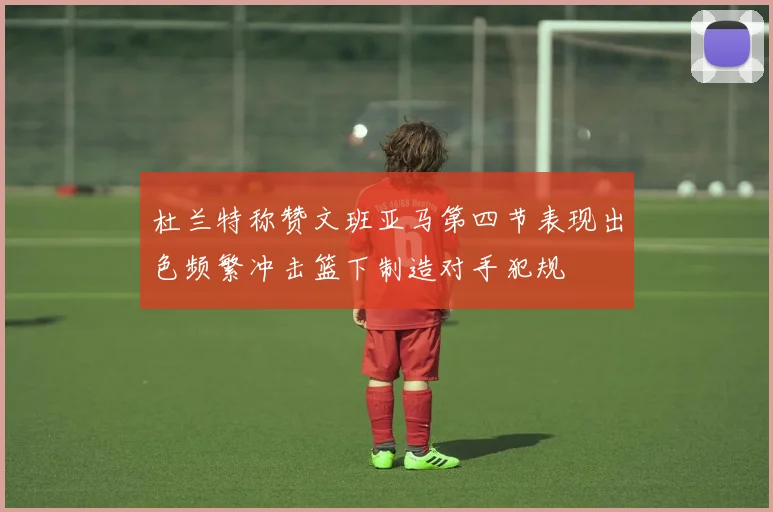 杜兰特称赞文班亚马第四节表现出色频繁冲击篮下制造对手犯规