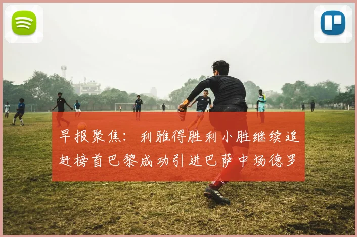 早报聚焦：利雅得胜利小胜继续追赶榜首巴黎成功引进巴萨中场德罗